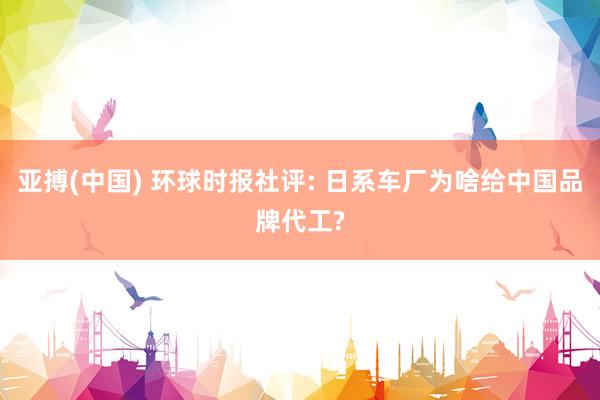 亚搏(中国) 环球时报社评: 日系车厂为啥给中国品牌代工?