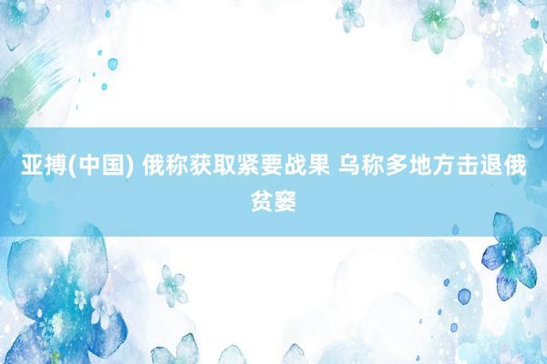 亚搏(中国) 俄称获取紧要战果 乌称多地方击退俄贫窭