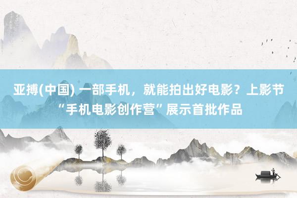 亚搏(中国) 一部手机，就能拍出好电影？上影节“手机电影创作营”展示首批作品