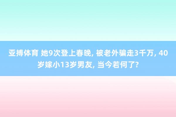 亚搏体育 她9次登上春晚, 被老外骗走3千万, 40岁嫁小13岁男友, 当今若何了?