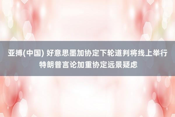 亚搏(中国) 好意思墨加协定下轮道判将线上举行 特朗普言论加重协定远景疑虑