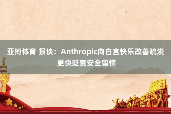 亚搏体育 报谈：Anthropic向白宫快乐改善疏浚 更快贬责安全留情