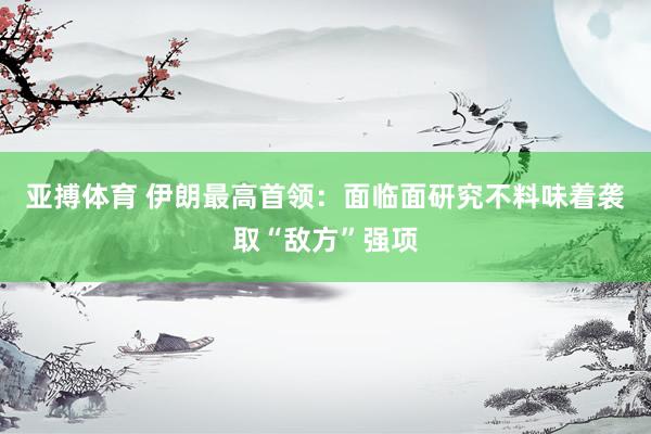 亚搏体育 伊朗最高首领:面临面研究不料味着袭取“敌方”强项