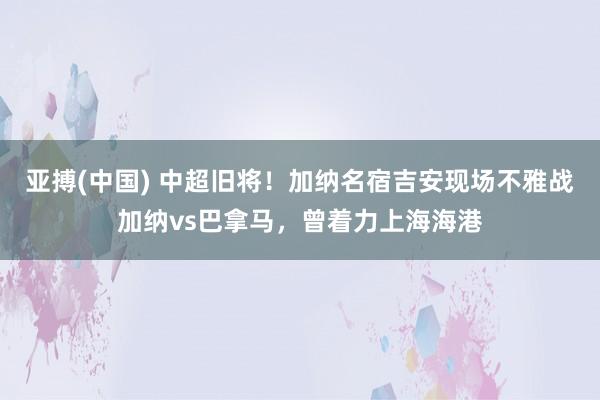 亚搏(中国) 中超旧将!加纳名宿吉安现场不雅战加纳vs巴拿马,曾着力上海海港