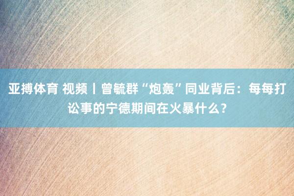 亚搏体育 视频丨曾毓群“炮轰”同业背后:每每打讼事的宁德期间在火暴什么?