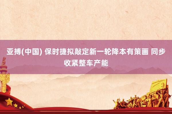 亚搏(中国) 保时捷拟敲定新一轮降本有策画 同步收紧整车产能